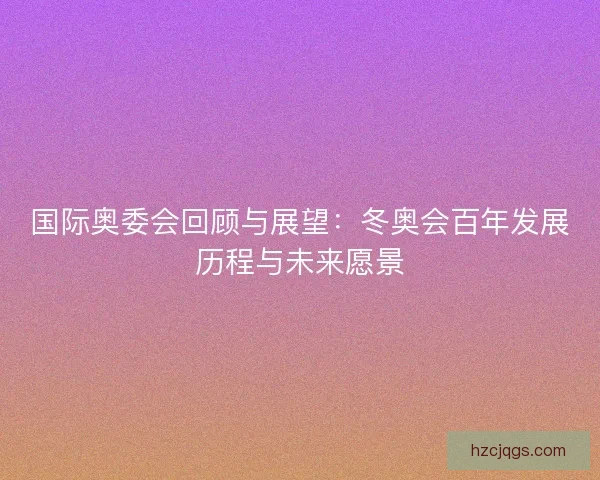 国际奥委会回顾与展望:冬奥会百年发展历程与未来愿景 国际奥委会回顾与展望:冬奥会百年发展历程与未来愿景