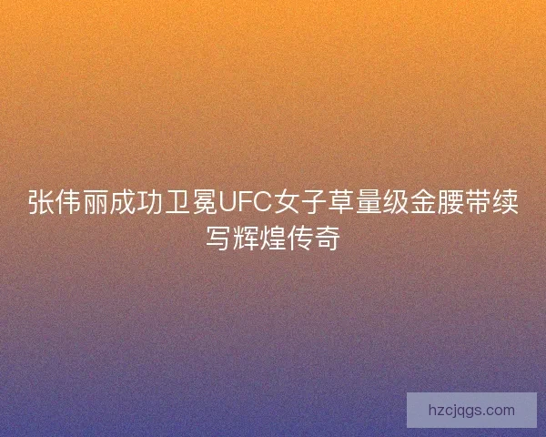 张伟丽成功卫冕UFC女子草量级金腰带续写辉煌传奇