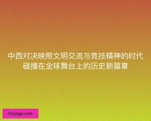 中西对决映照文明交流与竞技精神的时代碰撞在全球舞台上的历史新篇章