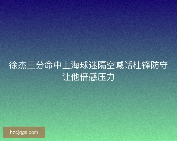 徐杰三分命中上海球迷隔空喊话杜锋防守让他倍感压力
