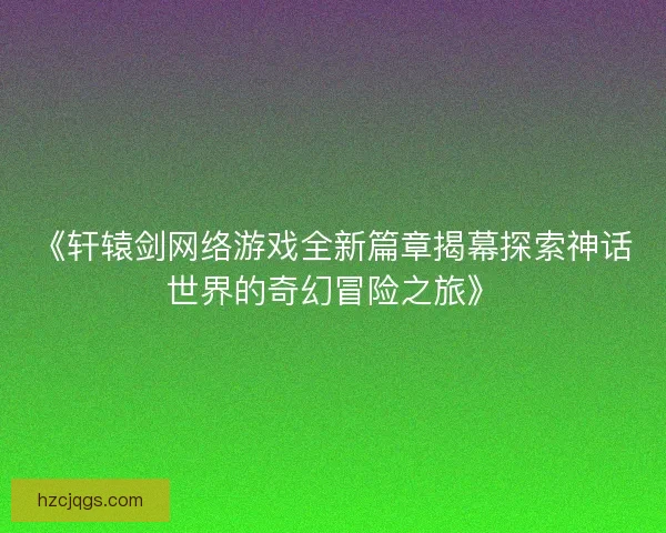 《轩辕剑网络游戏全新篇章揭幕探索神话世界的奇幻冒险之旅》